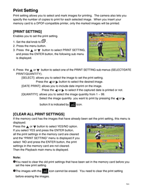 Page 32 31
Print Setting
Print setting allows you to select and mark images for printing.  The camera also lets you
specify the number of copies to print for each selected image.  When you insert your
memory card to a DPOF-compatible printer, only the marked images will be printed.
[PRINT SETTING]
Enables you to set the print setting.
1. Set the dial knob to 
 .
2. Press the menu button.
3. Press  the 
 or   button to select PRINT SETTING,
and press the ENTER button, the following sub menu
is displayed.
4....