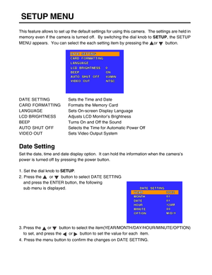 Page 33 32   
SETUP MENU
This feature allows to set up the default settings for using this camera.  The settings are held in
memory even if the camera is turned off.  By switching the dial knob to SETUP, the SETUP
MENU appears.  You can select the each setting item by pressing the 
or   button.
DATE SETTINGSets the Time and Date
CARD FORMATTINGFormats the Memory Card
LANGUAGESets On-screen Display Language
LCD BRIGHTNESSAdjusts LCD Monitor’s Brightness
BEEPTurns On and Off the Sound
AUTO SHUT OFFSelects the...