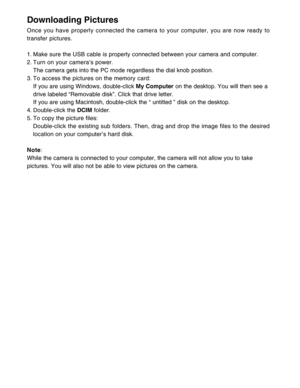Page 37 36
Downloading Pictures
Once you have properly connected the camera to your computer, you are now ready to
transfer pictures.
1. Make sure the USB cable is properly connected between your camera and computer.
2. Turn on your camera’s power.
The camera gets into the PC mode regardless the dial knob position.
3. To access the pictures on the memory card:
If you are using Windows, double-click My Computer on the desktop. You will then see a
drive labeled “Removable disk”. Click that drive letter.
If you...