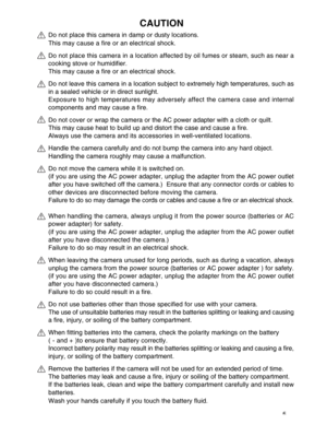 Page 6 5
CAUTION
Do not place this camera in damp or dusty locations.
This may cause a fire or an electrical shock.
Do not place this camera in a location affected by oil fumes or steam, such as near a
cooking stove or humidifier.
This may cause a fire or an electrical shock.
Do not leave this camera in a location subject to extremely high temperatures, such as
in a sealed vehicle or in direct sunlight.
Exposure to high temperatures may adversely affect the camera case and internal
components and may cause a...