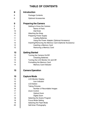 Page 7 6
TABLE OF CONTENTS
8 Introduction
8 Package Contents
8 Optional Accessories
9 Preparing the Camera
9 Getting to Know the Camera
9 Name of Parts
10 Dial Knob
10 Attaching the Strap
11 Preparing Power Supply
11 Loading Batteries
11 Using the Power Adapter (Optional Accessory)
12 Inserting/Removing the Memory Card (Optional Accessory)
12 Inserting a Memory Card
12 Removing a Memory Card
13 Getting Started
13 Turning the Camera On/Off
13 Checking Batteries
13 Turning the LCD Monitor On and Off
14...