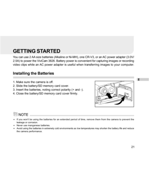 Page 22 E
21
GETTING STARTED
You can use 2 AA size batteries (Alkaline or Ni-MH), one CR-V3, or an AC power adapter (3.0V/
2.5A) to power the ViviCam 3826. Battery power is convenient for capturing images or recording
video clips while an AC power adapter is useful when transferring images to your computer.
Installing the Batteries
1. Make sure the camera is off.
2. Slide the battery/SD memory card cover.
3. Insert the batteries, noting correct polarity (+ and -).
4. Close the battery/SD memory card cover...