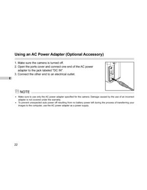 Page 23 E
22
Using an AC Power Adapter (Optional Accessory)
1. Make sure the camera is turned off.
2. Open the ports cover and connect one end of the AC power
adapter to the jack labeled DC IN.
3. Connect the other end to an electrical outlet.
Make sure to use only the AC power adapter specified for the camera. Damage caused by the use of an incorrect
adapter is not covered under the warranty.
To prevent unexpected auto power off resulting from no battery power left during the process of transferring your...