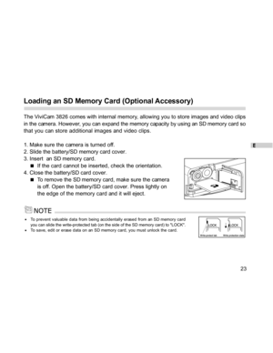 Page 24 E
23
Loading an SD Memory Card (Optional Accessory)
The ViviCam 3826 comes with internal memory, allowing you to store images and video clips
in the camera. However, you can expand the memory capacity by using an SD memory card so
that you can store additional images and video clips.
1. Make sure the camera is turned off.
2. Slide the battery/SD memory card cover.
3. Insert  an SD memory card.
If the card cannot be inserted, check the orientation.
4. Close the battery/SD card cover.
To remove the SD...