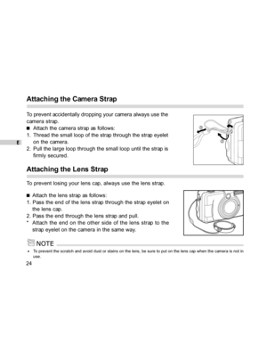 Page 25 E
24
Attaching the Camera Strap
To prevent accidentally dropping your camera always use the
camera strap.
Attach the camera strap as follows:
1. Thread the small loop of the strap through the strap eyelet
on the camera.
2. Pull the large loop through the small loop until the strap is
firmly secured.
Attaching the Lens Strap
To prevent losing your lens cap, always use the lens strap.
Attach the lens strap as follows:
1. Pass the end of the lens strap through the strap eyelet on
the lens cap.
2. Pass the...