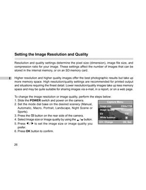 Page 27 E
26
Setting the Image Resolution and Quality
Resolution and quality settings determine the pixel size (dimension), image file size, and
compression ratio for your image. These settings affect the number of images that can be
stored in the internal memory, or on an SD memory card.
Higher resolution and higher quality images offer the best photographic results but take up
more memory space. High resolution/quality settings are recommended for printed output
and situations requiring the finest detail....