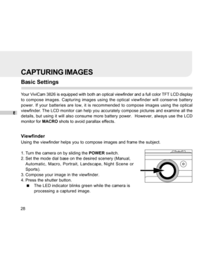 Page 29 E
28
CAPTURING IMAGES
Basic Settings
Your ViviCam 3826 is equipped with both an optical viewfinder and a full color TFT LCD display
to compose images. Capturing images using the optical viewfinder will conserve battery
power. If your batteries are low, it is recommended to compose images using the optical
viewfinder. The LCD monitor can help you accurately compose pictures and examine all the
details, but using it will also consume more battery power.  However, always use the LCD
monitor for MACRO shots...