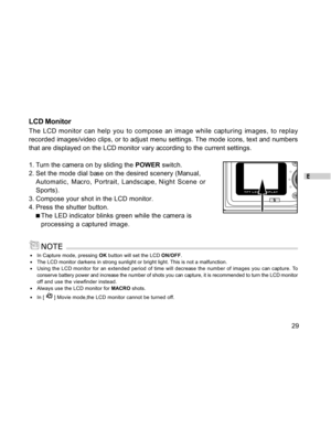 Page 30 E
29
LCD Monitor
The LCD monitor can help you to compose an image while capturing images, to replay
recorded images/video clips, or to adjust menu settings. The mode icons, text and numbers
that are displayed on the LCD monitor vary according to the current settings.
1. Turn the camera on by sliding the POWER switch.
2. Set the mode dial base on the desired scenery (Manual,
Automatic, Macro, Portrait, Landscape, Night Scene or
Sports).
3. Compose your shot in the LCD monitor.
4. Press the shutter...