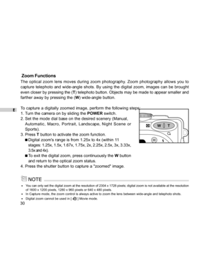 Page 31 E
30
 Zoom Functions
The optical zoom lens moves during zoom photography. Zoom photography allows you to
capture telephoto and wide-angle shots. By using the digital zoom, images can be brought
even closer by pressing the (T) telephoto button. Objects may be made to appear smaller and
farther away by pressing the (W) wide-angle button.
To capture a digitally zoomed image, perform the following steps:
1. Turn the camera on by sliding the POWER switch.
2. Set the mode dial base on the desired scenery...