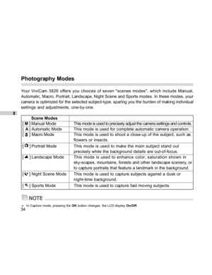 Page 35 E
34
Photography Modes
Your ViviCam 3826 offers you choices of seven scenes modes, which include Manual,
Automatic, Macro, Portrait, Landscape, Night Scene and Sports modes. In these modes, your
camera is optimized for the selected subject-type, sparing you the burden of making individual
settings and adjustments, one-by-one.
        Scene Modes
[ M ] Manual ModeThis mode is used to precisely adjust the camera settings and controls.
[  A ] Automatic ModeThis mode is used for complete automatic camera...