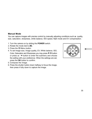 Page 36 E
35
Manual Mode
You can capture images with precise control by manually adjusting conditions such as  quality,
size, saturation, sharpness, white balance, ISO speed, flash mode and EV compensation.
1. Turn the camera on by sliding the POWER switch.
2. Rotate the mode dial to [M].
3. Press the 
 Menu button.
4. To set Image size, Image quality, EV, White balance, ISO,
Color, Saturation and Sharpness you may press 
 /  button
or press 
 /  button to enter the submenu and choose
the setting with your...