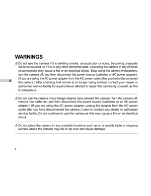 Page 5 E
4
WARNINGS
Do not use the camera if it is emitting smoke, unusual odor or noise, becoming unusually
hot to be touched, or if it is in any other abnormal state. Operating the camera in any of these
circumstances may cause a fire or an electrical shock. Stop using the camera immediately,
turn the camera off, and then disconnect the power source (batteries or AC power adapter).
(If you are using the AC power adapter from the AC power outlet after you have disconnected
the camera.) After checking that...