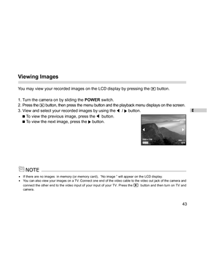 Page 44 E
43
Viewing Images
You may view your recorded images on the LCD display by pressing the  button.
1. Turn the camera on by sliding the POWER switch.
2. Press the 
 button, then press the menu button and the playback menu displays on the screen.
3. View and select your recorded images by using the 
  /  button.
 To view the previous image, press the   button.
 To view the next image, press the  button.
If there are no images  in memory (or memory card),  “No image ” will appear on the LCD display.You can...