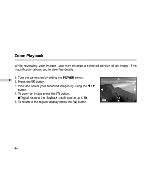 Page 45 E
44
Zoom Playback
While reviewing your images, you may enlarge a selected portion of an image. This
magnification allows you to view fine details.
1. Turn the camera on by sliding the POWER switch.
2. Press the 
 button.
3. View and select your recorded images by using the 
 / 
button.
4. To zoom an image press the [T] button.
 Digital zoom in the playback  mode can be up to 6x.
5. To return to the regular display press the [W] button.  