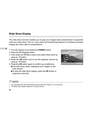 Page 47 E
46
Slide Show Display
The slide show function enables you to play your images back automatically in sequential
order as a slide show. This is a very useful and entertaining feature for reviewing recorded
images and video clips for presentations.
1. Turn the camera on by sliding the POWER switch.
2. Press the 
 Playback button.
3. Then press the 
 Menu button and select Slide show by
using 
 /  button.
4. Press the OK button and to set the playback interval by
using 
 /  button.
5. Press the OK button...