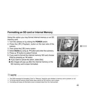 Page 50 E
49
Formatting an SD card or Internal Memory
Using this option you may format internal memory or an SD
memory card.
1. Turn the camera on by sliding the POWER switch.
2. Press the [ 
 ] Playback  button on the rear side of the
camera.
3. Then press the [ 
 ] menu button.
4. Select Delete by using 
 / button and enter the submenu.
5. Press 
 / button to select Format.
6. If you want to format the internal memory/ SD card choose
[Yes] by pressing 
 / button.
   
If you want to cancel the action, select...