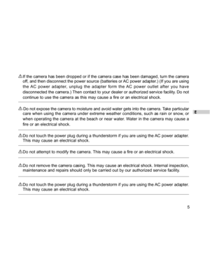 Page 6 E
5
If the camera has been dropped or if the camera case has been damaged, turn the camera
off, and then disconnect the power source (batteries or AC power adapter.) (If you are using
the AC power adapter, unplug the adapter form the AC power outlet after you have
disconnected the camera.) Then contact to your dealer or authorized service facility. Do not
continue to use the camera as this may cause a fire or an electrical shock.
 Do not expose the camera to moisture and avoid water gets into the...