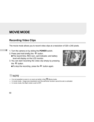 Page 51 E
50
MOVIE MODE
Recording Video Clips
The movie mode allows you to record video clips at a resolution of 320 x 240 pixels.
1. Turn the camera on by sliding the POWER switch.
2. Press (and hold briefly) the  
  button.
The record time, REC icon, card indicator, and battery
level will display on the LCD monitor.
3. You can start recording the video clip simply by pressing
the  
  button.
To stop the recording, press the   button again.
It is not possible to zoom in or zoom out while in the[ ] Movie...