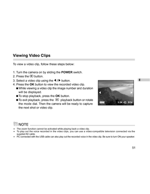 Page 52 E
51
Viewing Video Clips
To view a video clip, follow these steps below:
1. Turn the camera on by sliding the POWER switch.
2. Press the 
 button.
3. Select a video clip using the 
 /  button.
4. Press the OK button to view the recorded video clip.
While viewing a video clip the image number and duration
will be displayed.
To stop playback, press the OK button.
To exit playback, press the    playback button or rotate
the mode  dial. Then the camera will be ready to capture
the next shot or video clip....