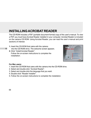 Page 59 E58
INSTALLING ACROBAT READER
The CD-ROM includes a PDF (portable document format) copy of the user’s manual. To view
a PDF you must have Acrobat Reader installed in your computer. Acrobat Reader is included
on the camera CD ROM. Using Acrobat Reader, you can read the user’s manual and print
sections of interest.
1.Insert the CD-ROM that came with the camera
    into the CD-ROM drive. The welcome screen appears.
2. Click “Install Acrobat Reader”.
Follow the on-screen instructions to complete the...