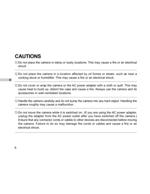 Page 7 E
6
CAUTIONS
Do not place the camera in damp or dusty locations. This may cause a fire or an electrical
shock.
Do not place the camera in a location affected by oil fumes or steam, such as near a
cooking stove or humidifier. This may cause a fire or an electrical shock.
Do not cover or wrap the camera or the AC power adapter with a cloth or quilt. This may
cause heat to build up, distort the case and cause a fire. Always use the camera and its
accessories in well-ventilated locations.
Handle the camera...