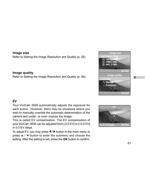 Page 62 E
61
Image size
Refer to Setting the Image Resolution and Quality (p. 26).
Image quality
Refer to Setting the Image Resolution and Quality (p. 26).
EV
Your ViviCam 3826 automatically adjusts the exposure for
each scene.  However, there may be situations where you
wish to manually override the automatic determination of the
camera and under- or over- expose the image.
This is called EV compensation. The EV compensation of
your ViviCam 3826 can be adjusted from [-2.0 EV] to [+2.0 EV]
in 0.5 EV steps.
To...