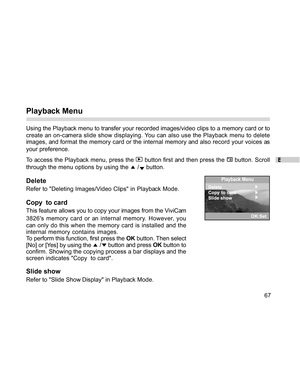 Page 68 E
67
Playback Menu
Using the Playback menu to transfer your recorded images/video clips to a memory card or to
create an on-camera slide show displaying. You can also use the Playback menu to delete
images, and format the memory card or the internal memory and also record your voices as
your preference.
To access the Playback menu, press the 
 button first and then press the  button. Scroll
through the menu options by using the 
 / button.
Delete
Refer to Deleting Images/Video Clips in Playback Mode....