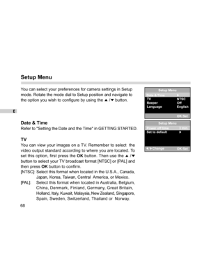 Page 69 E
68
Setup Menu
You can select your preferences for camera settings in Setup
mode. Rotate the mode dial to Setup position and navigate to
the option you wish to configure by using the 
 / button.
Date & Time
Refer to Setting the Date and the Time in GETTING STARTED.
TV
You can view your images on a TV. Remember to select  the
video output standard according to where you are located. To
set this option, first press the OK button. Then use the 
 /
button to select your TV broadcast format [NTSC] or [PAL]...