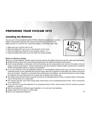 Page 19 19
PREPARING YOUR VIVICAM 3915
Installing the Batteries
You can use 2 AA size batteries (either Ni-MH or Alkaline) to power you\
r camera.
NiMH rechargeable batteries offer improved performance and economy.
Battery power is convenient for capturing images or recording video clips.
1. Make sure your ViviCam 3915 is off.
2. Slide the battery/SD card cover in the direction of the arrow.
3. Insert the batteries noting the correct polarity marks (+ or -).
4. Close the battery/SD card cover and slide into...