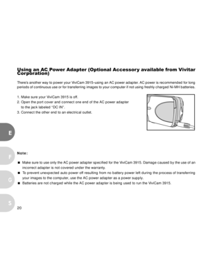 Page 20 20
E
F
S
G
Using an AC Power Adapter (Optional Accessor y available from Vivitar
Corporation)
There’s another way to power your ViviCam 3915–using an AC power adapter. AC power is recommended for long
periods of continuous use or for transferring images to your computer if not using freshly charged Ni-MH batteries.
1. Make sure your ViviCam 3915 is off.
2. Open the port cover and connect one end of the AC power adapter
to the jack labeled “DC IN”.
3. Connect the other end to an electrical outlet.
Note:...
