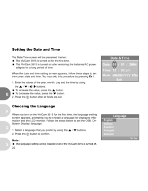 Page 22 22
E
F
S
G
Setting the Date and Time
The Date/Time screen will be presented if/when:
 The ViviCam 3915 is turned on for the first time.
 The ViviCam 3915 is turned on after removing the batteries/AC power
adapter for a long period of time.
When the date and time setting screen appears, follow these steps to set
the correct date and time. You may skip this procedure by pressing Exit.
1. Enter the values of the year, month, day and the time by using
the 
 /  /  /  buttons.
 To increase the value, press...