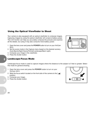 Page 26 26
E
F
S
G
Your camera is also equipped with an optical viewfinder to compose images.
Capturing images by using the optical viewfinder will conserve battery power.
The LCD monitor can help you accurately compose the pictures and examine
all the details, but using it may also consume more battery power.
1.Open the lens cover and press the POWER button to turn on your ViviCam
3915.
2. Set the scene mode in the Capture menu based on the desired scenery.
(Auto/Sports/Night Scene/Portrait/Landscape/Back...