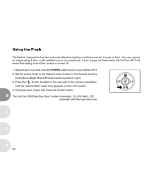 Page 28 28
E
F
S
G
Using the Flash
The flash is designed to function automatically when lighting conditions warrant the use of flash. You can capture
an image using a flash mode suitable to your circumstances. If you change the flash mode, the ViviCam 3915 will
retain that setting even if the camera is turned off.
1. Open the lens cover and press the POWER button to turn on your ViviCam 3915.
2. Set the scene mode in the Capture menu based on the desired scenery.
(Auto/Sports/Night Scene/Portrait/Landscape/Back...
