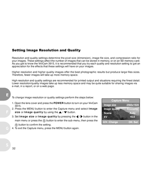 Page 32 32
E
F
S
G
Setting Image Resolution and Quality
Resolution and quality settings determine the pixel size (dimension), image file size, and compression ratio for
your images. These settings affect the number of images that can be stored in memory, or on an SD memory card.
As you get to know the ViviCam 3915, it is recommended that you try each quality and resolution setting to get an
appreciation for the effects that these settings will have on your images.
Higher resolution and higher quality images...