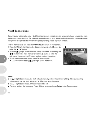 Page 36 36
E
F
S
G
Night Scene Mode
Capturing your subjects by using [  ] Night Scene mode helps to provide a natural balance between the main
subject and the background. The people in an evening sky or night scene are illuminated with the flash while the
background is captured at a slow shutter speed providing proper exposure for both.
1. Open the lens cover and press the POWER button to turn on your camera.
2. Press the MENU button to enter the Capture menu and select Scene by
using the 
 /  button.
3. To...