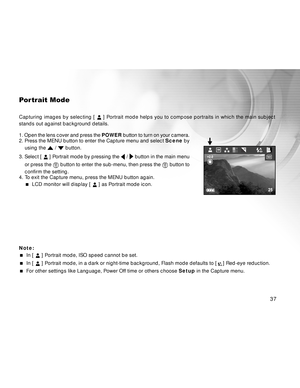 Page 37 37
Portrait Mode
Capturing images by selecting [  ] Portrait mode helps you to compose portraits in which the main subject
stands out against background details.
1. Open the lens cover and press the POWER button to turn on your camera.
2. Press the MENU button to enter the Capture menu and select Scene by
using the 
 /  button.
3. Select [ 
 ] Portrait mode by pressing the  /  button in the main menu
or press the 
 button to enter the sub-menu, then press the  button to
confirm the setting.
4. To exit...