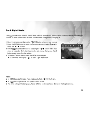 Page 39 39
Back Light Mode
Use [  ] Back Light mode is useful when there is light behind your subject, throwing desired features into
shadow, or when your subject is in the shade but the background is brightly lit.
1. Open the lens cover and press the POWER button to turn on your camera.
2. Press the MENU button to enter the Capture menu and select Scene by
using the 
 /   button.
3. Select [ 
 ] Back Light mode by pressing the   /  button in the main
menu or press the 
  button to enter the sub-menu, then...