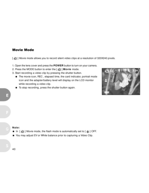 Page 40 40
E
F
S
G
Movie Mode
[  ] Movie mode allows you to record silent video clips at a resolution of 320X240 pixels.
1. Open the lens cover and press the POWER button to turn on your camera.
2. Press the MODE button to enter the [ 
 ] Movie mode.
3. Start recording a video clip by pressing the shutter button.
The movie icon, REC , elapsed time, the card indicator, portrait mode
icon and the adapter/battery level will display on the LCD monitor
while recording a video clip.
To stop recording, press the...