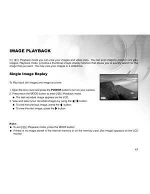 Page 41 41
IMAGE PLAYBACK
In [  ] Playback mode you can view your images and video clips. Yo u can even magnify (zoom in on) your
images. Playback mode provides a thumbnail image display function that allows you to quickly search for the
image that you want. Yo u may view your images in a slideshow.
Single Image Replay
To Play back still images one image at a time.
1. Open the lens cover and press the POWER button to turn on your camera.
2. Press twice the MODE button to enter [ 
 ] Playback mode.
  The last...