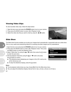 Page 44 44
E
F
S
G
Viewing Video Clips
To view recorded video clips, follow the steps below:
1. Open the lens cover and press the POWER button to turn on your camera.
2. Press twice the MODE button to enter [ 
 ] Playback mode.
3. Select the video clip that you want to view by using the  
 /  button.
Slide Show
The Slide show function enables you to play your images back automatically in sequential order as a slide show.
This is a very useful and entertaining feature for reviewing recorded images and for...