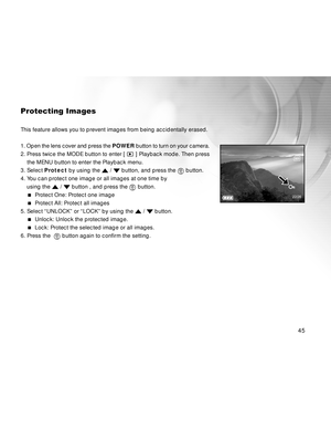 Page 45 45
Protecting Images
This feature allows you to prevent images from being accidentally erased.
1. Open the lens cover and press the POWER button to turn on your camera.
2. Press twice the MODE button to enter [ 
 ] Playback mode. Then press
    the MENU button to enter the Playback menu.
3. Select Protect by using the 
 /  button, and press the  button.
4. You can protect one image or all images at one time by
using the 
 /  button , and press the  button.
  Protect One: Protect one image
  Protect...