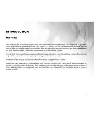 Page 7 7
INTRODUCTION
Over view
Your new ViviCam 3915 delivers high quality, 2560 x 1920 resolution images using a 5.0 Megapixel CCD sensor.
Using either the optical viewfinder or the color image LCD monitor, you can compose images and then examine
them in detail. An auto-flash sensor automatically detects the shooting (lighting) conditions and determines whether
the flash should be used. This feature helps ensure the quality of your images.
Internal (built-in) memory lets you capture and store images without...