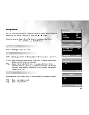 Page 65 65
Setup Menu
You can select preference for the camera settings under Setup. Navigate
the options you wish to configure by using the 
 /  button.
Setup menu items: Date & Time, TV, Beeper, Language, Idle Mode,
    Power Off Time and Set To Default.
  Date & Time
Refer to “Setting the Date and Time”
  TV
Set the video output format for displaying recorded images on a television.
[NTSC]:Select this format when located in the U.S.A., Canada, Japan, Korea,
Taiwan, Central America, or Mexico.
[PAL]: Select...