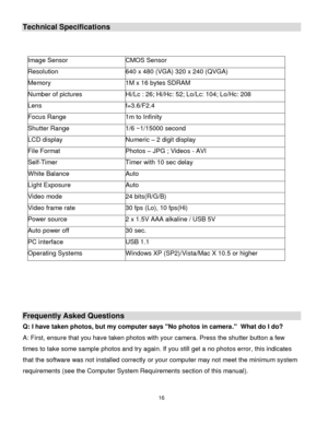 Page 17Downloaded from www.Manualslib.com manuals search engine 16 
  
Technical Specifications 
 
 
Image Sensor CMOS Sensor 
Resolution 640 x 480 (VGA) 320 x 240 (QVGA) 
Memory 1M x 16 bytes SDRAM 
Number of pictures Hi/Lc : 26; Hi/Hc: 52; Lo/Lc: 104; Lo/Hc: 208 
Lens f=3.6/F2.4 
Focus Range 1m to Infinity 
Shutter Range 1/6 ~1/15000 second 
LCD display Numeric – 2 digit display 
File Format Photos – JPG ; Videos - AVf 
Self-Timer Timer with 10 sec delay 
White Balance Auto 
Light Exposure Auto 
Video mode 24...