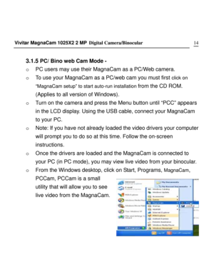 Page 14Downloaded from www.Manualslib.com manuals search engine 
Vivitar MagnaCam 1025X2 2 MP Digital Camera/Binocular      14
 
3.1.5 PC/ Bino web Cam Mode - 
o PC users may use their MagnaCam as a PC/Web camera. 
o To use your MagnaCam as a PC/web cam you must first click on  
“MagnaCam setup” to start auto-run installation from the CD ROM. 
(Applies to all version of Windows). 
o Turn on the camera and press the Menu button until “PCC” appears 
in the LCD display. Using the USB cable, connect your MagnaCam...