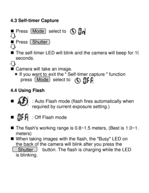 Page 11Downloaded from www.Manualslib.com manuals search engine  4.3 Self-timer Capture   n Press  Mode  select to 
n Press  Shutter      
n The self-timer LED will blink and the camera will beep for 10 seconds. 
n Camera will take an image. 
¬ If you want to exit the  Self-timer capture  function  
press  Mode  select to 
 
4.4 Using Flash  n        : Auto Flash mode (flash fires automatically when  required by current exposure setting.) 
  
n        : Off Flash mode  n The flashs working range is 0.8~1.5...