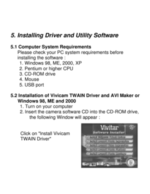 Page 14Downloaded from www.Manualslib.com manuals search engine  
5. Installing Driver and Utility Software 
5.1 Computer System Requirements     Please check your PC system requirements before      installing the software :      1. Windows 98, ME, 2000, XP      2. Pentium or higher CPU       3. CD-ROM drive      4. Mouse      5. USB port  5.2 Installation of Vivicam TWAIN Driver and AVI Maker on Windows 98, ME and 2000      1. Turn on your computer      2. lnsert the camera software CD into the CD-ROM drive,...