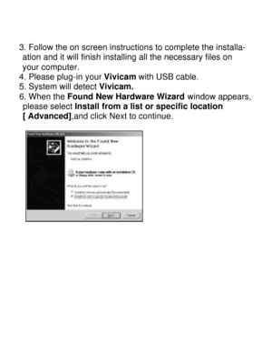 Page 17Downloaded from www.Manualslib.com manuals search engine   
3. Follow the on screen instructions to complete the installa-   ation and it will finish installing all the necessary files on    your computer. 
4. Please plug-in your Vivicam with USB cable. 
5. System will detect Vivicam. 
6. When the Found New Hardware Wizard window appears, please select Install from a list or specific location 
[ Advanced],and click Next to continue. 
  
   