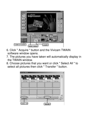 Page 23Downloaded from www.Manualslib.com manuals search engine    
6. Click  Acquire  button and the Vivicam TWAIN   software window opens. 
7. The pictures you have taken will automatically display in    the TWAIN window. 
8. Choose pictures that you want or click  Select All  to   select all pictures then click  Transfer  button.  
    