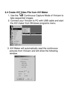Page 24Downloaded from www.Manualslib.com manuals search engine   
6.4 Create AVI Video File from AVI Maker     1. Use the  Continuous Capture Mode of Vivicam to        take sequential images.     2. Connect your Vivicam to PC with USB cable and start        the AVI maker from Windows programs menu.    
3. AVI Maker will automatically read the continuous 
pictures from Vivicam and will show the following 
window:     
         